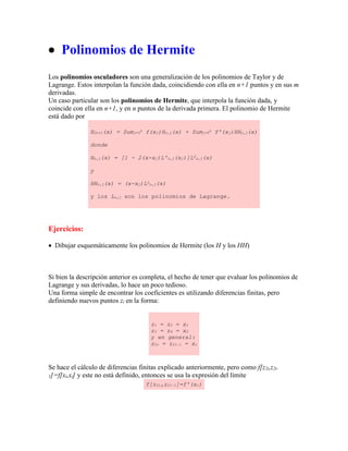  Polinomios de Hermite
Los polinomios osculadores son una generalización de los polinomios de Taylor y de
Lagrange. Estos interpolan la función dada, coincidiendo con ella en n+1 puntos y en sus m
derivadas.
Un caso particular son los polinomios de Hermite, que interpola la función dada, y
coincide con ella en n+1, y en n puntos de la derivada primera. El polinomio de Hermite
está dado por
H2n+1(x) = Sumj=0
n f(xj)Hn,j(x) + Sumj=0
n f'(xj)HHn,j(x)
donde
Hn,j(x) = [1 - 2(x-xj)L'n,j(xj)]L2
n,j(x)
y
HHn,j(x) = (x-xj)L2
n,j(x)
y los Ln,j son los polinomios de Lagrange.
Ejercicios:
 Dibujar esquemáticamente los polinomios de Hermite (los H y los HH)
Si bien la descripción anterior es completa, el hecho de tener que evaluar los polinomios de
Lagrange y sus derivadas, lo hace un poco tedioso.
Una forma simple de encontrar los coeficientes es utilizando diferencias finitas, pero
definiendo nuevos puntos zi en la forma:
z1 = z2 = x1
z3 = z4 = x2
y en general:
z2i = z2i-1 = xi
Se hace el cálculo de diferencias finitas explicado anteriormente, pero como f[z2i,z2i-
1]=f[xi,xi] y este no está definido, entonces se usa la expresión del límite
f[z2i,z2i-1]=f'(xi)
 