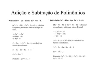 Adição e Subtração de Polinômios
Subtraindo –3x² + 10x – 6 de 5x² – 9x – 8.
(5x² – 9x – 8) – (–3x² + 10x – 6) → eliminar
os parênteses utilizando o jogo de sinal.
– (–3x²) = +3x²
– (+10x) = –10x
– (–6) = +6
5x² – 9x – 8 + 3x² –10x +6 → reduzir os
termos semelhantes.
5x² + 3x² – 9x –10x – 8 + 6
8x² – 19x – 2
Portanto: (5x² – 9x – 8) – (–3x² + 10x – 6) =
8x² – 19x – 2
Adicionar x² – 3x – 1 com –3 x² + 8x – 6.
(x² – 3x – 1) + (–3x² + 8x – 6) → eliminar
o segundo parênteses através do jogo de
sinal.
+(–3x²) = –3x²
+(+8x) = +8x
+(–6) = –6
x² – 3x – 1 – 3x² + 8x – 6 → reduzir os
termos semelhantes.
x² – 3x² – 3x + 8x – 1 – 6
–2x² + 5x – 7
Portanto: –2x² + 5x – 7
 