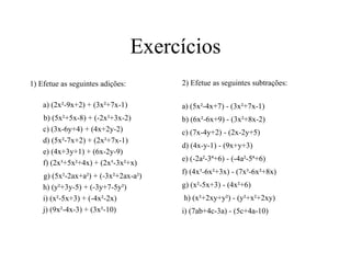 Exercícios
1) Efetue as seguintes adições:
a) (2x²-9x+2) + (3x²+7x-1)
b) (5x²+5x-8) + (-2x²+3x-2)
c) (3x-6y+4) + (4x+2y-2)
d) (5x²-7x+2) + (2x²+7x-1)
e) (4x+3y+1) + (6x-2y-9)
f) (2x³+5x²+4x) + (2x³-3x²+x)
g) (5x²-2ax+a²) + (-3x²+2ax-a²)
h) (y²+3y-5) + (-3y+7-5y²)
i) (x²-5x+3) + (-4x²-2x)
j) (9x²-4x-3) + (3x²-10)
2) Efetue as seguintes subtrações:
a) (5x²-4x+7) - (3x²+7x-1)
b) (6x²-6x+9) - (3x²+8x-2)
c) (7x-4y+2) - (2x-2y+5)
d) (4x-y-1) - (9x+y+3)
e) (-2a²-3ª+6) - (-4a²-5ª+6)
f) (4x³-6x²+3x) - (7x³-6x²+8x)
g) (x²-5x+3) - (4x²+6)
h) (x²+2xy+y²) - (y²+x²+2xy)
i) (7ab+4c-3a) - (5c+4a-10)
 