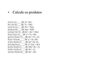 • Calcule os produtos
a) 3 (x+y) ____ (R: 3x +3y)
b) 7 (x-2y) ___ (R: 7x - 14y)
c) 2x (x+y) ___ (R: 2x² + 2xy)
d) 4x (a+b) ___ (R: 4xa + 4xb)
e) 2x(x²-2x+5) _ (R:2x³ - 4x² + 10x)
f) (x+5).(x+2) __ (R: x² +7x +10)
g) (3x+2).(2x+1) __ (R: 6x² +7x + 2)
h) (x+7).(x-4) ____ (R: x² +3x -28)
i) (3x+4).(2x-1) ___ (R: 6x² +5x -4)
j) (x-4y).(x-y) ____ (R: x² -5xy + 4y²)
k) (5x-2).(2x-1) ___ (R: 10x² -9x + 2)
l) (3x+1).(3x-1) ___ (R: 9x² - 1)
m) (2x+5).(2x-5) __ (R: 4x² - 25)
 