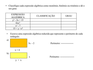 EXPRESSÃO
ALGÉBRICA
CLASSIFICAÇÃO GRAU
y² - 2x + 15
6xy5
x³ - 7
15 + y +z4
• Escreva uma expressão algébrica reduzida que represente o perímetro de cada
retângulo.
a)
3x - 2 Perímetro: ----------------
x + 4
b)
x Perímetro: ------------------
y + x
• Classifique cada expressão algébrica como monômio, binômio ou trinômio e dê o
seu grau:
 