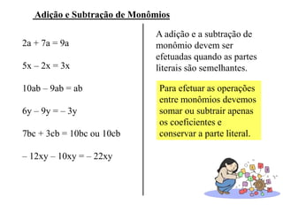 Adição e Subtração de Monômios
2a + 7a = 9a
5x – 2x = 3x
10ab – 9ab = ab
6y – 9y = – 3y
7bc + 3cb = 10bc ou 10cb
– 12xy – 10xy = – 22xy
A adição e a subtração de
monômio devem ser
efetuadas quando as partes
literais são semelhantes.
Para efetuar as operações
entre monômios devemos
somar ou subtrair apenas
os coeficientes e
conservar a parte literal.
 