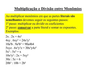 Multiplicação e Divisão entre Monômios
Ao multiplicar monômios em que as partes literais são
semelhantes devemos seguir os seguintes passos:
1º passo: multiplicar ou dividir os coeficientes
2º passo: conservar a parte literal e somar os expoentes.
Exemplos:
2x . 2x = 4x²
4xy . 6xy² = 24x²y³
10a²b . 9a²b³ = 90a4b4
5xyz . 6x²y³z = 30x³y4z²
5x³ : 5x² = x
10x²y² : 2x = 5xy²
30z : 5z = 6
20b³ : 10b = 2b²
 