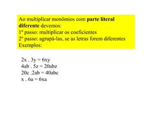 Ao multiplicar monômios com parte literal
diferente devemos:
1º passo: multiplicar os coeficientes
2º passo: agrupá-las, se as letras forem diferentes
Exemplos:
2x . 3y = 6xy
4ab . 5z = 20abz
20c .2ab = 40abc
x . 6a = 6xa
 