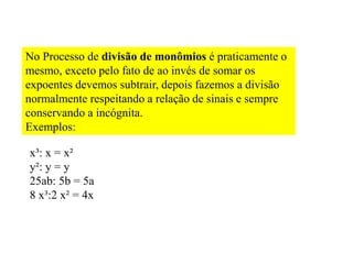 No Processo de divisão de monômios é praticamente o
mesmo, exceto pelo fato de ao invés de somar os
expoentes devemos subtrair, depois fazemos a divisão
normalmente respeitando a relação de sinais e sempre
conservando a incógnita.
Exemplos:
x³: x = x²
y²: y = y
25ab: 5b = 5a
8 x³:2 x² = 4x
 