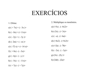 EXERCÍCIOS
1. Efetue.
a) ( + 7x) + ( - 3x )=
b) ( - 8x) + (+ 11x)=
c) ( - 2y) + ( - 3y )=
d) (- 2m) + ( - m )=
e) ( -72 x) + (+ 14 x)=
f) ( + 8x) - ( - 3x)=
g) ( - 6y) - ( - y )=
h) ( - 5x) – ( - 11x)=
i) ( + 7y) - ( + 7y)=
2. Multiplique os monômios.
a) (+5x) . (- 4x2)=
b) (-2x) . (+ 3x)=
c) ( - a) . (+ 6a)=
d) (+4x2) . (+5x3)=
e) (+2a) . (- 7b)=
f) ( - 2x) . ( - 3y)=
g) (3x) . (5y )=
h) (3ab) . (2a)=
 
