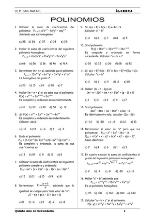 I.E.P SAN RAFAEL ÁLGEBRA
POLINOMIOS
1. Calcular la suma de coeficientes del
polinomio: P(x, y) = a2
xa+7
– bxa
yb
+ abyb+4
Sabiendo que es homogéneo:
a) 35 b) 36 c) 37 d) 38 e) 39
2. Hallar la suma de coeficientes del siguiente
polinomio homogéneo:
P(x,y,z) = 2axa
yb
zc
+ 2bxb
ya
z8
+ 7cx4
y6
z3
a) 66 b) 56 c) 16 d) 46 e) N.A.
3. Determinar (m + n + p), sabiendo que el polinomio:
P(x, y) = 15xm+2
yn
– 6xn+1
y2
– 3x2p
yq
+ xq-1
y5
Es homogéneo de grado 7.
a) 23 b) 15 c) 8 d) 18 e) 7
4. Hallar (m + n + p) si se sabe que el polinomio:
P(x) = xm-10
+ 3xm-n+15
+ 2xp-n+6
Es completo y ordenado descendentemente.
a) 10 b) 30 c) 39 d) 58 e) 12
5. Si: P(x) = xa+b
+ 2xb+c
+ 3xc+d
+ 4xd+4
Es completo y ordenado ascendentemente.
Calcular: abcd
a) -12 b) 12 c) -6 d) 6 e) -3
6. Dado el polinomio:
P(x) = (n-1)xn-1
+(n-2)xn-2
+(2p+1)xq-3
+(q+1)xp+1
-1
Es completo y ordenado, la suma de sus
coeficientes es:
a) 13 b) 10 c) 9 d) 12 e) 8
7. Calcular la suma de coeficientes del siguiente
polinomio completo y ordenado:
P(x) = axa
+ (a + 2)x2
– (a – 1)x + (a + 3)xa-3
a) 12 b) 11 c) 10 d) 9 e) 8
8. Determinar:
q
1p
E
+
= ; sabiendo que la
igualdad se cumple para todo valor de “x”:
27 – 6x = p(x – 2) + q(x + 1)
a) 0 b) -6 c) 4 d) -2 e) -8
9. Si: a(x + 4) + b(x - 3) ≡ 4x + 9
Calcular: a2
– b2
a) 3 b) 6 c) 7 d) 8 e) 5
10. Si el polinomio:
P(x) = 18xa-8
+ 32xa-b+15
+ 18xc-b+16
Es completo y ordenado en forma
ascendente. Calcular: “a + b + c”
a) 18 b) 32 c) 36 d) 68 e) 92
11. Si: a(x + 5)2
–b(x - 5)2
≡ 3(x + 5)2
+4(2a + b)x
Calcular: “a + b”
a) 3 b) 6 c) 9 d) 12 e) 15
12. Hallar: (m + n – 2p) en:
(m – n – 2)x8
+ (m + n – 5)x4
+ (p - 1) ≡ 0
a) 1 b) 2 c) 3 d) 4 e) 7
13. Si el polinomio:
3ax2
+ 8bx + 3a + 2bx2
+ 12ax + 6
Es idénticamente nulo, calcular: (2a - 3b)
a) -12 b) -10 c) -13 d) 12 e) 13
14. Determinar el valor de “a” para que los
polinomios: P(x) = x4
+ 2x3
– 16x – 16
Q(x) = x2
(x2
+ x - a)2
+ b(x2
+ x)2
– a(x + 2)2
Sean idénticos :
a) 2 b) 4 c) 6 d) 1 e) 3
15. En cuanto excede la suma de coeficientes al
grado del siguiente polinomio homogéneo:
ab133
b baa12ba
)y,x( yyxxbyaxP +++=
−
a) 2 b) -4 c) -8 d) -10 e) -12
16. Hallar “a2
+ b” sabiendo que:
P(x,y) = xa-2b
ya+b
– 15xb
y2b-a
+ 2xa-b
y8
Es un polinomio homogéneo.
a) 70 b) 100 c) 160 d) 200 e) 240
17. Calcular “a + b + c” si el polinomio:
P(x, y) = xa+3
y2
+ 5xb-5
y + 6x8
yc+4
+ x10
y9
Quinto Año de Secundaria 1
 