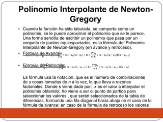 Polinomio Interpolante de Newton-
             Gregory
 Cuando la función ha sido tabulada, se comporta como un
  polinomio, se le puede aproximar al polinomio que se le parece.
  Una forma sencilla de escribir un polinomio que pasa por un
  conjunto de puntos equiespaciados, es la fórmula del Polinomio
  Interpolante de Newton-Gregory (en avance y retroceso).
 Fórmula de Avance


 Fórmula de Retroceso


  La fórmula usa la notación, que es el número de combinaciones
  de s cosas tomadas de n a la vez, lo que lleva a razones
  factoriales. Donde s viene dada por: x es el valor a interpolar el
  polinomio obtenido; Xo viene a ser el punto de partida para
  seleccionar los valores , que serán seleccionados de la tabla de
  diferencias, formando una fila diagonal hacia abajo en el caso de la
  fórmula de avance; en caso de la fórmula de retroceso los valores
  forman una fila diagonal hacia arriba y a la derecha. Y ha viene a
  ser la longitud o distancia entre los valores de xi
 