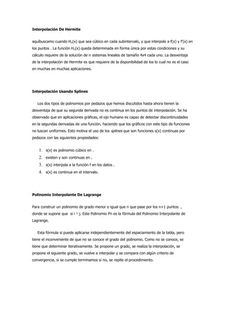 Interpolación De Hermite


aquíbuscamo cuando Hn(x) que sea cúbico en cada subintervalo, y que interpole a f(x) y f'(x) en
los puntos . La función Hn(x) queda determinada en forma única por estas condiciones y su
cálculo requiere de la solución de n sistemas lineales de tamaño 4x4 cada uno. La desventaja
de la interpolación de Hermite es que requiere de la disponibilidad de los lo cual no es el caso
en muchas en muchas aplicaciones.




Interpolación Usando Splines


   Los dos tipos de polinomios por pedazos que hemos discutidos hasta ahora tienen la
desventaja de que su segunda derivada no es continua en los puntos de interpolación. Se ha
observado que en aplicaciones gráficas, el ojo humano es capaz de detectar discontinuidades
en la segundas derivadas de una función, haciendo que los gráficos con este tipo de funciones
no luscan uniformes. Esto motiva el uso de los splines que son funciones s(x) continuas por
pedazos con las siguientes propiedades:


    1. s(x) es polinomio cúbico en .
    2. existen y son continuas en .
    3. s(x) interpola a la función f en los datos .
    4. s(x) es continua en el intervalo.



Polinomio Interpolante De Lagrange


Para construir un polinomio de grado menor o igual que n que pase por los n+1 puntos: ,
donde se supone que si i ¹ j. Este Polinomio Pn es la fórmula del Polinomio Interpolante de
Lagrange.


   Esta fórmula si puede aplicarse independientemente del espaciamiento de la tabla, pero
tiene el inconveniente de que no se conoce el grado del polinomio. Como no se conoce, se
tiene que determinar iterativamente. Se propone un grado, se realiza la interpolación, se
propone el siguiente grado, se vuelve a interpolar y se compara con algún criterio de
convergencia, si se cumple terminamos si no, se repite el procedimiento.
 