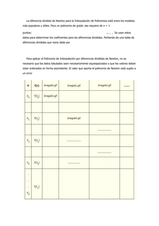 La diferencia dividida de Newton para la Interpolación de Polinomios está entre los modelos
más populares y útiles. Para un polinomio de grado nse requiere de n + 1

puntos:                                                                 ... , , Se usan estos
datos para determinar los coeficientes para las diferencias divididas. Partiendo de una tabla de
diferencias divididas que viene dada por




   Para aplicar el Polinomio de Interpolación por diferencias divididas de Newton, no es
necesario que los datos tabulados sean necesariamente equiespaciados o que los valores deban
estar ordenados en forma ascendente. El valor que aporta el polinomio de Newton está sujeto a
un error
 