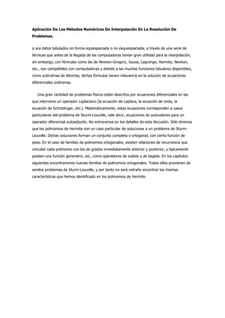 Aplicación De Los Métodos Numéricos De Interpolación En La Resolución De
Problemas.


p ara datos tabulados en forma equiespaciada o no esquiespaciada, a través de una serie de
técnicas que antes de la llegada de las computadoras tenían gran utilidad para la interpolación,
sin embargo, con fórmulas como las de Newton-Gregory, Gauss, Lagrange, Hermite, Newton,
etc., son compatibles con computadoras y debido a las muchas funciones tabulares disponibles,
como subrutinas de librerías; dichas fórmulas tienen relevancia en la solución de ecuaciones
diferenciales ordinarias.


   Una gran cantidad de problemas físicos están descritos por ecuaciones diferenciales en las
que interviene un operador Laplaciano (la ecuación de Laplace, la ecuación de onda, la
ecuación de Schrödinger, etc.). Matemáticamente, estas ecuaciones corresponden a casos
particulares del problema de Sturm-Liouville, vale decir, ecuaciones de autovalores para un
operador diferencial autoadjunto. No entraremos en los detalles de esta discusión. Sólo diremos
que los polinomios de Hermite son un caso particular de soluciones a un problema de Sturm-
Liouville. Dichas soluciones forman un conjunto completo y ortogonal, con cierta función de
peso. En el caso de familias de polinomios ortogonales, existen relaciones de recurrencia que
vinculan cada polinomio con los de grados inmediatamente anterior y posterior, y típicamente
poseen una función generatriz, así_ como operadores de subida y de bajada. En los capítulos
siguientes encontraremos nuevas familias de polinomios ortogonales. Todos ellos provienen de
sendos problemas de Sturm-Liouville, y por tanto no será extraño encontrar las mismas
características que hemos identificado en los polinomios de Hermite.
 