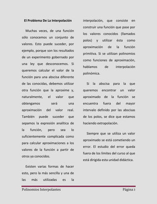 El Problema De La Interpolación

interpolación, que consiste en
construir una función que pase por

Muchas veces, de una función
sólo conocemos un conjunto de
valores. Esto puede suceder, por
ejemplo, porque son los resultados
de un experimento gobernado por
una ley que desconocemos. Si
queremos calcular el valor de la

los valores conocidos (llamados
polos)

y

utilizar

aproximación

ésta

de

como

la

función

primitiva. Si se utilizan polinomios
como funciones de aproximación,
hablamos

de

interpolación

polinómica.

función para una abscisa diferente
de las conocidas, debemos utilizar

Si

la

abscisa

para

queremos

naturalmente,

que

aproximado de la función se

una

encuentra

valor

real.

intervalo definido por las abscisas

suceder

que

de los polos, se dice que estamos

obtengamos
aproximación
También

valor
será

del

puede

sepamos la expresión analítica de
la

función,

pero

sea

fuera

un

que

otra función que la aproxime y,
el

encontrar

la

del

valor

mayor

haciendo extrapolación.

lo

suficientemente complicada como
para calcular aproximaciones a los
valores de la función a partir de

Siempre que se utiliza un valor
aproximado se está cometiendo un
error. El estudio del error queda
fuera de los límites del curso al que

otros ya conocidos.

está dirigida esta unidad didáctica.

Existen varias formas de hacer
esto, pero la más sencilla y una de
las

más

utilizadas

Polinomios Interpolantes

es

la
Página 3

 