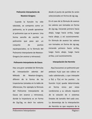 Polinomio Interpolante de

desde el punto de partida Xo serán

Newton-Gregory

seleccionados en forma de zig-zag.

Cuando la función ha sido

En el caso de la fórmula de avance

tabulada, se comporta como un

los valores son tomados en forma

polinomio, se le puede aproximar

de zig-zag, iniciando primero hacia

al polinomio que se le parece. Una

abajo, luego hacia arriba, luego

forma sencilla de escribir un

hacia abajo, y así sucesivamente.

polinomio

un

En fórmula de avance los valores

puntos

son tomados en forma de zig-zag,

equiespaciados, es la fórmula del

iniciando primero hacia arriba,

Polinomio Interpolante de Newton-

luego hacia abajo, luego hacia

Gregory (en avance y retroceso).

arriba, y así sucesivamente.

que

conjunto

pasa
de

por

Interpolación De Hermite

Polinomio Interpolante de Gauss
Hay una gran variedad de fórmulas
de

interpolación

Método
difieren

de

del

pedazos Hn(x) que sea cúbico en

Newton-Gregory,

de

además

Aquí buscamos un polinomio por

cada subintervalo, y que interpole

la forma

las

a f(x) y f'(x) en los puntos . La

trayectorias tomadas en la tabla de

función Hn(x) queda determinada

diferencias; Por ejemplo la fórmula

en

del

de

condiciones y su cálculo requiere

Gauss (en avance y retroceso),

de la solución de n sistemas

donde la trayectoria es en forma

lineales de tamaño 4x4 cada uno.

de Zig-Zag, es decir los valores

La desventaja de la interpolación

Polinomio

de

Interpolante

forma

única

por

estas

de Hermite es que requiere de la
Polinomios Interpolantes

Página 5

 