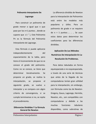 Polinomio Interpolante De

La diferencia dividida de Newton

Lagrange

para la Interpolación de Polinomios
está

Para construir un polinomio de
grado menor o igual que n que
pase por los n+1 puntos: , donde se
supone que si i ¹ j. Este Polinomio
Pn es la fórmula del Polinomio
Interpolante de Lagrange.

populares

los
y

modelos

útiles.

más

Para

un

polinomio de grado n se requiere
de n + 1 puntos: ... , , Se usan
estos datos para determinar los
coeficientes para las diferencias
divididas.

Esta fórmula si puede aplicarse
independientemente

entre

del

espaciamiento de la tabla, pero
tiene el inconveniente de que no se

Aplicación De Los Métodos
Numéricos De Interpolación En La
Resolución De Problemas.

conoce el grado del polinomio.

Para datos tabulados en forma

Como no se conoce, se tiene que

equiespaciada o no esquiespaciada,

determinar

Se

a través de una serie de técnicas

propone un grado, se realiza la

que antes de la llegada de las

interpolación,

el

computadoras tenían gran utilidad

a

para la interpolación, sin embargo,

interpolar y se compara con algún

con fórmulas como las de Newton-

criterio de convergencia, si se

Gregory, Gauss, Lagrange, Hermite,

cumple terminamos si no, se repite

Newton, etc., son compatibles con

el procedimiento.

computadoras y debido a las

siguiente

iterativamente.

se

grado,

propone
se

vuelve

Diferencias Divididas Y La fórmula
General De Newton
Polinomios Interpolantes

muchas

funciones

tabulares

disponibles, como subrutinas de
Página 7

 