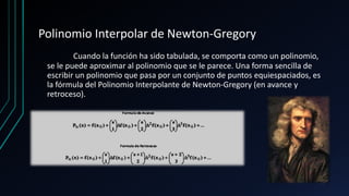 Polinomio Interpolar de Newton-Gregory
Cuando la función ha sido tabulada, se comporta como un polinomio,
se le puede aproximar al polinomio que se le parece. Una forma sencilla de
escribir un polinomio que pasa por un conjunto de puntos equiespaciados, es
la fórmula del Polinomio Interpolante de Newton-Gregory (en avance y
retroceso).
 