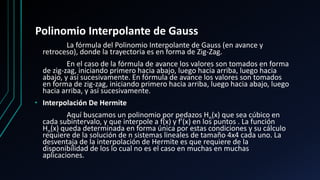 Polinomio Interpolante de Gauss
La fórmula del Polinomio Interpolante de Gauss (en avance y
retroceso), donde la trayectoria es en forma de Zig-Zag.
En el caso de la fórmula de avance los valores son tomados en forma
de zig-zag, iniciando primero hacia abajo, luego hacia arriba, luego hacia
abajo, y así sucesivamente. En fórmula de avance los valores son tomados
en forma de zig-zag, iniciando primero hacia arriba, luego hacia abajo, luego
hacia arriba, y así sucesivamente.
• Interpolación De Hermite
Aquí buscamos un polinomio por pedazos Hn(x) que sea cúbico en
cada subintervalo, y que interpole a f(x) y f'(x) en los puntos . La función
Hn(x) queda determinada en forma única por estas condiciones y su cálculo
requiere de la solución de n sistemas lineales de tamaño 4x4 cada uno. La
desventaja de la interpolación de Hermite es que requiere de la
disponibilidad de los lo cual no es el caso en muchas en muchas
aplicaciones.
 