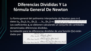 Diferencias Divididas Y La
fórmula General De Newton
La forma general del polinomio interpolante de Newton para n+1
datos (x0, ƒ(x0)), (x1, ƒ(x1)), ..., (xn, ƒ(xn)) es:
Los coeficientes ai se obtienen calculando un conjunto de cantidades
denominadas diferencias divididas.
La notación para las diferencias divididas de una función ƒ(x) están
dadas por:
 