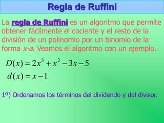 Regla de Ruffini
La regla de Ruffini es un algoritmo que permite
obtener fácilmente el cociente y el resto de la
división de un polinomio por un binomio de la
forma x-a. Veamos el algoritmo con un ejemplo.
1º) Ordenamos los términos del dividendo y del divisor.
5
3
2
)
( 2
3



 x
x
x
x
D
1
)
( 
 x
x
d
 
