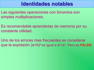 Identidades notables
Las siguientes operaciones con binomios son
simples multiplicaciones.
Es recomendable aprenderlas de memoria por su
constante utilidad.
Uno de los errores mas frecuentes es considerar
que la expresión (a+b)2 es igual a a2+b2. Pero es FALSO.
 