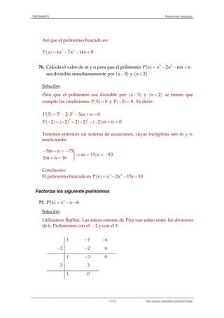 TIMONMATE Polinomios resueltos
http://perso.wanadoo.es/timonmate/11/13
Así que el polinomio buscado es:
( )= - - +3 2
P x 6x 7x 14x 8
76. Calcula el valor de m y n para que el polinomio ( ) 3 2
P x x 2x mx n= - - +
sea divisible simultáneamente por ( )x 5- y ( )x 2+
Solución:
Para que el polinomio sea divisible por ( )x 5- y ( )x 2+ se tienen que
cumplir las condiciones ( )P 5 0= y ( )P 2 0- = . Es decir:
( ) 3 2
P 5 5 2 5 5m n 0= - ⋅ - + =
( ) ( ) ( ) ( )
3 2
P 2 2 2 2 2 m n 0- = - - - - - + =
Tenemos entonces un sistema de ecuaciones, cuyas incógnitas son m y n.
resolviendo:
5m n 75
m 13;n 10
2m n 16
ü- + =- ïï = =-
ï+ = ï
Conclusión:
El polinomio buscado es ( ) 3 2
P x x 2x 13x 10= - - -
Factoriza los siguiente polinomios
77. ( ) 2
P x x x 6= - -
Solución:
Utilizamos Ruffini. Las raíces enteras de P(x) van están entre los divisores
de 6. Probaremos con el -2 y con el 3.
1 1 6
2 2 6
1 3 0
3 3
1 0
 