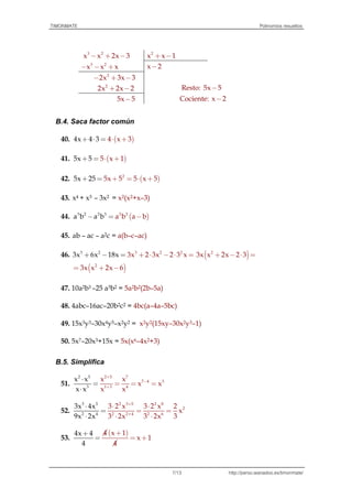 TIMONMATE Polinomios resueltos
http://perso.wanadoo.es/timonmate/7/13
3 2
x x 2x 3- + - 2
x x 1+ -
3 2
x x x- - + x 2-
2
2x 3x 3- + -
2
2x 2x 2+ - Resto: 5x 5-
5x 5- Cociente: x 2-
B.4. Saca factor común
40. ( )3x 44 x4 3+ ⋅ = ⋅ +
41. ( )55 15 xx+ = ⋅ +
42. ( )2
5x 5 5 x5 25 5x + = ⋅= ++
43. x4 + x3 – 3x2 = x2(x2+x–3)
44. ( )3 2 2 3 2 2
a ba b a b a b- = -
45. ab – ac – a2c = a(b–c–ac)
46. 33 2 2 2
3 3xx 6x 1 2 3 x8 2x 3x+ ⋅ - ⋅+ - = = ( )2
3x x 2x 2 3+ - ⋅ =
( )2
3x x 2x 6= + -
47. 10a2b3 –25 a3b2 = 5a2b2(2b–5a)
48. 4abc–16ac–20b2c2 = 4bc(a–4a–5bc)
49. 15x3y3–30x4y5–x2y2 = x2y2(15xy–30x2y3–1)
50. 5x7–20x3+15x = 5x(x6–4x2+3)
B.5. Simplifica
51.
2 5 7
7 4 3
1 3
2 5
3 4
x x
x
x x
x
x
x
x
x
+
-
+
⋅
=
⋅
= = =
52.
2 3 5 2 8
2
2 2
3 5
2 4 4 2 6
3x 4x
9
3 2 x 3 2 x 2
x
3 2x 3 2x 3x 2x
+
+
⋅
=
⋅ ⋅
= =
⋅ ⋅⋅
53.
( )4 x
4
4
4
1
4x 1
x
+
=
+
+=
 