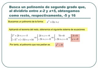 Busca un polinomio de segundo grado que, al dividirlo entre  x-2  y  x+5 , obtengamos como resto, respectivamente, -5 y 16   Buscamos un polinomio de la forma: Aplicando el teorema del resto, obtenemos el siguiente sistema de ecuaciones Por tanto, el polinomio que nos pedían es 