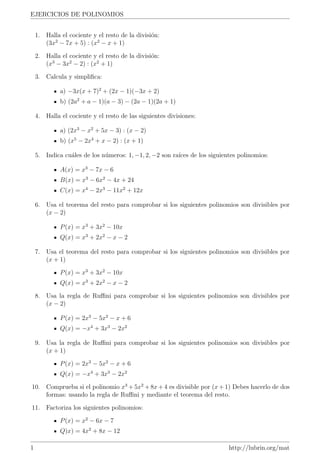 EJERCICIOS DE POLINOMIOS


    1. Halla el cociente y el resto de la divisi´n:
                                                o
       (3x2 − 7x + 5) : (x2 − x + 1)

    2. Halla el cociente y el resto de la divisi´n:
                                                o
         3      2         2
       (x − 3x − 2) : (x + 1)

    3. Calcula y simpliﬁca:

             a) −3x(x + 7)2 + (2x − 1)(−3x + 2)
             b) (2a2 + a − 1)(a − 3) − (2a − 1)(2a + 1)

    4. Halla el cociente y el resto de las siguientes divisiones:

             a) (2x3 − x2 + 5x − 3) : (x − 2)
             b) (x5 − 2x4 + x − 2) : (x + 1)

    5. Indica cu´les de los n´meros: 1, −1, 2, −2 son ra´ de los siguientes polinomios:
                a            u                          ıces

             A(x) = x3 − 7x − 6
             B(x) = x3 − 6x2 − 4x + 24
             C(x) = x4 − 2x3 − 11x2 + 12x

    6. Usa el teorema del resto para comprobar si los siguientes polinomios son divisibles por
       (x − 2)

             P (x) = x3 + 3x2 − 10x
             Q(x) = x3 + 2x2 − x − 2

    7. Usa el teorema del resto para comprobar si los siguientes polinomios son divisibles por
       (x + 1)

             P (x) = x3 + 3x2 − 10x
             Q(x) = x3 + 2x2 − x − 2

    8. Usa la regla de Ruﬃni para comprobar si los siguientes polinomios son divisibles por
       (x − 2)

             P (x) = 2x3 − 5x2 − x + 6
             Q(x) = −x4 + 3x3 − 2x2

    9. Usa la regla de Ruﬃni para comprobar si los siguientes polinomios son divisibles por
       (x + 1)

             P (x) = 2x3 − 5x2 − x + 6
             Q(x) = −x4 + 3x3 − 2x2

10. Comprueba si el polinomio x3 + 5x2 + 8x + 4 es divisible por (x + 1) Debes hacerlo de dos
    formas: usando la regla de Ruﬃni y mediante el teorema del resto.

11. Factoriza los siguientes polinomios:

             P (x) = x2 − 6x − 7
             Q)x) = 4x2 + 8x − 12

1                                                                       http://lubrin.org/mat
 