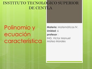 INSTITUTO TECNOLOGICO SUPERIOR DE CENTLA. Materia: Matemáticas IV. Unidad: 6           profesor : ING. Víctor Manuel Mateo Morales Polinomio y ecuación característica. 