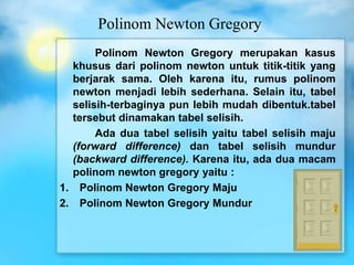 Polinom Newton Gregory
Polinom Newton Gregory merupakan kasus
khusus dari polinom newton untuk titik-titik yang
berjarak sama. Oleh karena itu, rumus polinom
newton menjadi lebih sederhana. Selain itu, tabel
selisih-terbaginya pun lebih mudah dibentuk.tabel
tersebut dinamakan tabel selisih.
Ada dua tabel selisih yaitu tabel selisih maju
(forward difference) dan tabel selisih mundur
(backward difference). Karena itu, ada dua macam
polinom newton gregory yaitu :
1. Polinom Newton Gregory Maju
2. Polinom Newton Gregory Mundur
 