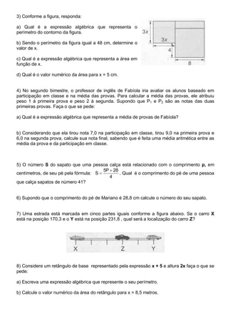 3) Conforme a figura, responda:
a) Qual é a expressão algébrica que representa o
perímetro do contorno da figura.
b) Sendo o perímetro da figura igual a 48 cm, determine o
valor de x.
c) Qual é a expressão algébrica que representa a área em
função de x.
d) Qual é o valor numérico da área para x = 5 cm.
4) No segundo bimestre, o professor de inglês de Fabíola iria avaliar os alunos baseado em
participação em classe e na média das provas. Para calcular a média das provas, ele atribuiu
peso 1 à primeira prova e peso 2 à segunda. Supondo que P1 e P2 são as notas das duas
primeiras provas. Faça o que se pede:
a) Qual é a expressão algébrica que representa a média de provas de Fabíola?
b) Considerando que ela tirou nota 7,0 na participação em classe, tirou 9,0 na primeira prova e
6,0 na segunda prova, calcule sua nota final, sabendo que é feita uma média aritmética entre as
média da prova e da participação em classe.
5) O número S do sapato que uma pessoa calça está relacionado com o comprimento p, em
centímetros, de seu pé pela fórmula:
4
28P5
S

 . Qual é o comprimento do pé de uma pessoa
que calça sapatos de número 41?
6) Supondo que o comprimento do pé de Mariano é 28,8 cm calcule o número do seu sapato.
7) Uma estrada está marcada em cinco partes iguais conforme a figura abaixo. Se o carro X
está na posição 170,3 e o Y está na posição 231,8 , qual será a localização do carro Z?
8) Considere um retângulo de base representado pela expressão x + 5 e altura 2x faça o que se
pede:
a) Escreva uma expressão algébrica que represente o seu perímetro.
b) Calcule o valor numérico da área do retângulo para x = 8,5 metros.
 