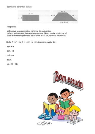 9) Observe as formas planas:
Responda:
a) Escreva seus perímetros na forma de polinômios.
b) Se o perímetro da forma retangular é de 24 cm, qual é o valor de x?
c) Se a outra tem perímetro de 84 cm e a = 7 cm, qual é o valor de b?
10) Se A = x² +1 e B = – 2x² + x + 2, determine o valor de:
a) A + B
b) A – B
c) B – A
d) 3A
e) – 2A + 3B
 
