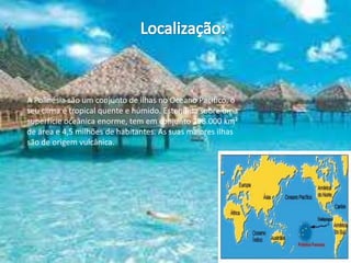 Localização:A Polinésia são um conjunto de ilhas no Oceano Pacifico, o seu clima é tropical quente e húmido. Estendida sobre uma superfície oceânica enorme, tem em conjunto 298.000 km² de área e 4,5 milhões de habitantes. As suas maiores ilhas são de origem vulcânica. 