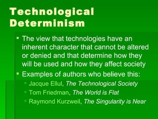 Technological Determinism The view that technologies have an inherent character that cannot be altered or denied and that determine how they will be used and how they affect society Examples of authors who believe this: Jacque Ellul ,  The Technological Society Tom Friedman ,  The World is Flat Raymond Kurzweil ,  The Singularity is Near 