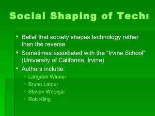 Social Shaping of Technology Belief that society shapes technology rather than the reverse Sometimes associated with the “Irvine School” (University of California, Irvine) Authors include: Langdon Winner Bruno Latour Steven Woolgar Rob Kling 