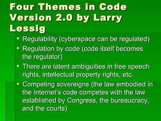 Four Themes in Code Version 2.0 by Larry Lessig Regulability (cyberspace can be regulated) Regulation by code (code itself becomes the regulator) There are latent ambiguities in free speech rights, intellectual property rights, etc. Competing sovereigns (the law embodied in the Internet’s code competes with the law established by Congress, the bureaucracy, and the courts) 