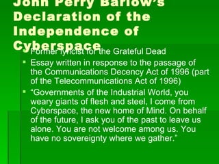 John Perry Barlow’s Declaration of the Independence of Cyberspace Former lyricist for the Grateful Dead Essay written in response to the passage of the Communications Decency Act of 1996 (part of the Telecommunications Act of 1996) “ Governments of the Industrial World, you weary giants of flesh and steel, I come from Cyberspace, the new home of Mind. On behalf of the future, I ask you of the past to leave us alone. You are not welcome among us. You have no sovereignty where we gather.”  