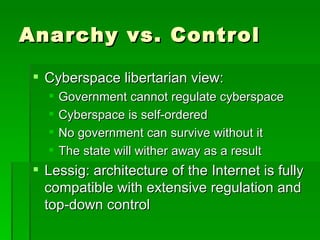 Anarchy vs. Control Cyberspace libertarian view: Government cannot regulate cyberspace Cyberspace is self-ordered No government can survive without it The state will wither away as a result Lessig: architecture of the Internet is fully compatible with extensive regulation and top-down control 