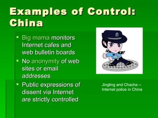 Examples of Control: China Big mama  monitors Internet cafes and web bulletin boards No  anonymity  of web sites or email addresses Public expressions of dissent via Internet are strictly controlled Jingling and Chacha -- Internet police in China 