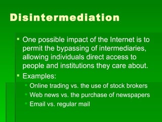 Disintermediation One possible impact of the Internet is to permit the bypassing of intermediaries, allowing individuals direct access to people and institutions they care about. Examples: Online trading vs. the use of stock brokers Web news vs. the purchase of newspapers Email vs. regular mail 