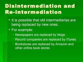 Disintermediation and Re-intermediation It is possible that old intermediaries are being replaced by new ones. For example: Newspapers are replaced by blogs Record companies are replaced by iTunes Bookstores are replaced by Amazon and other online book stores 