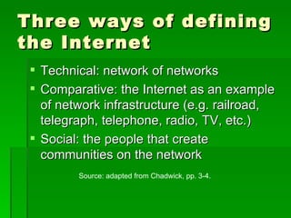 Three ways of defining the Internet Technical: network of networks Comparative: the Internet as an example of network infrastructure (e.g. railroad, telegraph, telephone, radio, TV, etc.) Social: the people that create communities on the network Source: adapted from Chadwick, pp. 3-4. 