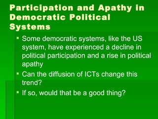 Participation and Apathy in Democratic Political Systems Some democratic systems, like the US system, have experienced a decline in political participation and a rise in political apathy Can the diffusion of ICTs change this trend? If so, would that be a good thing? 