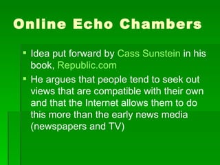 Online Echo Chambers Idea put forward by  Cass Sunstein  in his book,  Republic.com He argues that people tend to seek out views that are compatible with their own and that the Internet allows them to do this more than the early news media (newspapers and TV) 