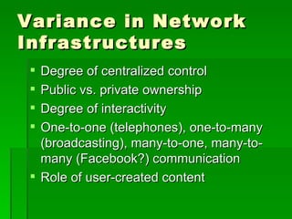 Variance in Network Infrastructures Degree of centralized control Public vs. private ownership Degree of interactivity One-to-one (telephones), one-to-many (broadcasting), many-to-one, many-to-many (Facebook?) communication Role of user-created content 