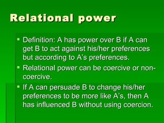 Relational power Definition: A has power over B if A can get B to act against his/her preferences but according to A’s preferences. Relational power can be coercive or non-coercive. If A can persuade B to change his/her preferences to be more like A’s, then A has influenced B without using coercion. 