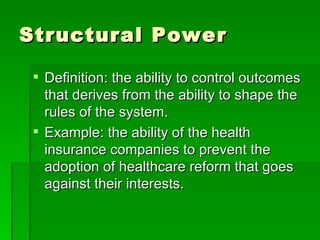 Structural Power Definition: the ability to control outcomes that derives from the ability to shape the rules of the system. Example: the ability of the health insurance companies to prevent the adoption of healthcare reform that goes against their interests. 