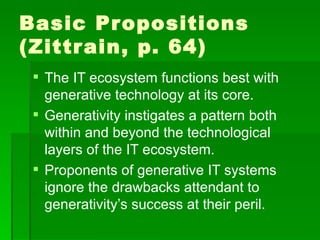 Basic Propositions (Zittrain, p. 64) The IT ecosystem functions best with generative technology at its core. Generativity instigates a pattern both within and beyond the technological layers of the IT ecosystem. Proponents of generative IT systems ignore the drawbacks attendant to generativity’s success at their peril. 