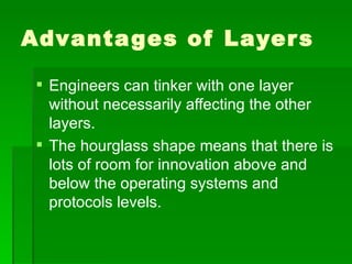Advantages of Layers Engineers can tinker with one layer without necessarily affecting the other layers. The hourglass shape means that there is lots of room for innovation above and below the operating systems and protocols levels. 