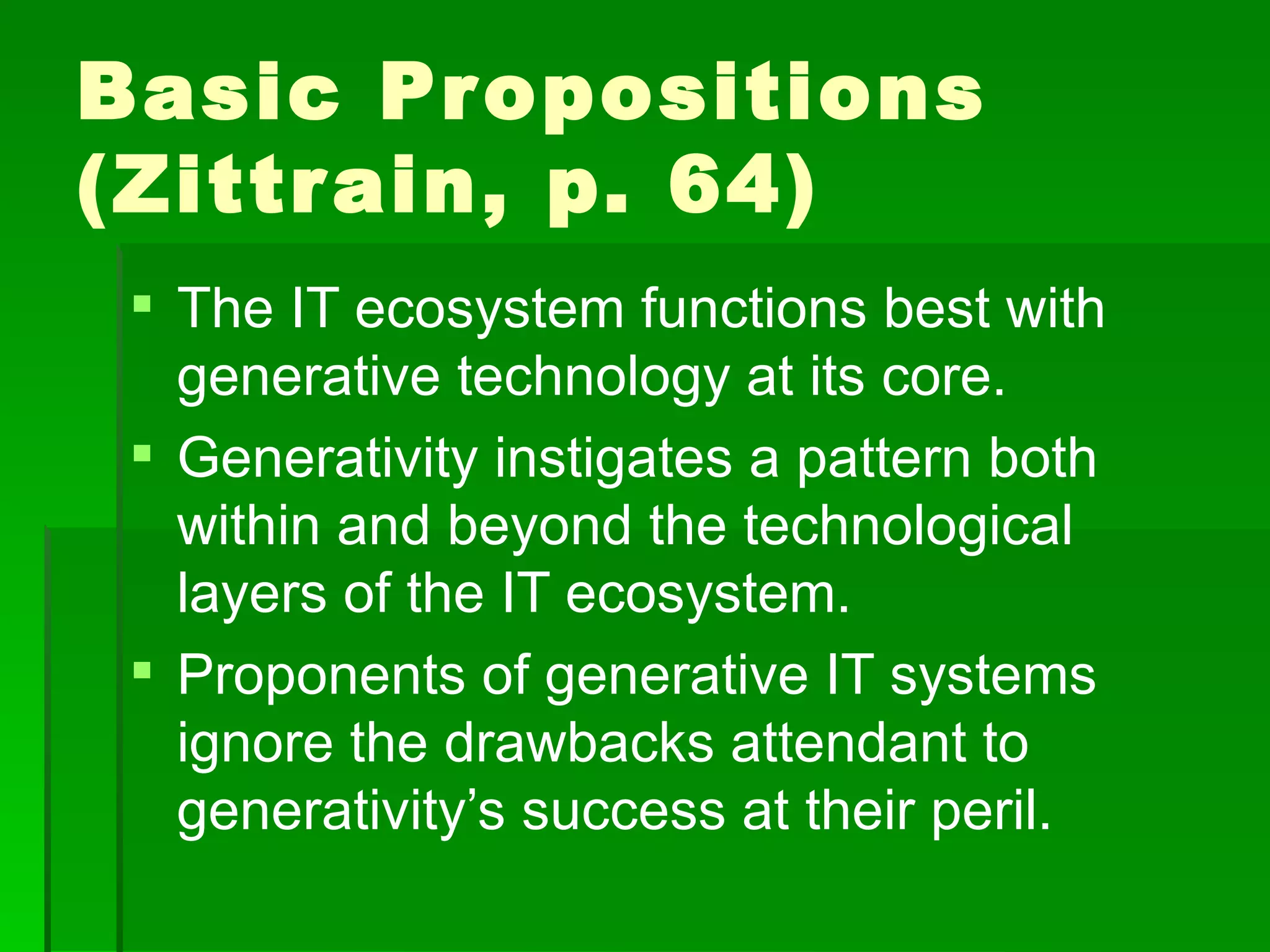 Basic Pr opositions
(Zittr ain, p. 64)
  The IT ecosystem functions best with
   generative technology at its core.
  Generativity instigates a pattern both
   within and beyond the technological
   layers of the IT ecosystem.
  Proponents of generative IT systems
   ignore the drawbacks attendant to
   generativity’s success at their peril.
 