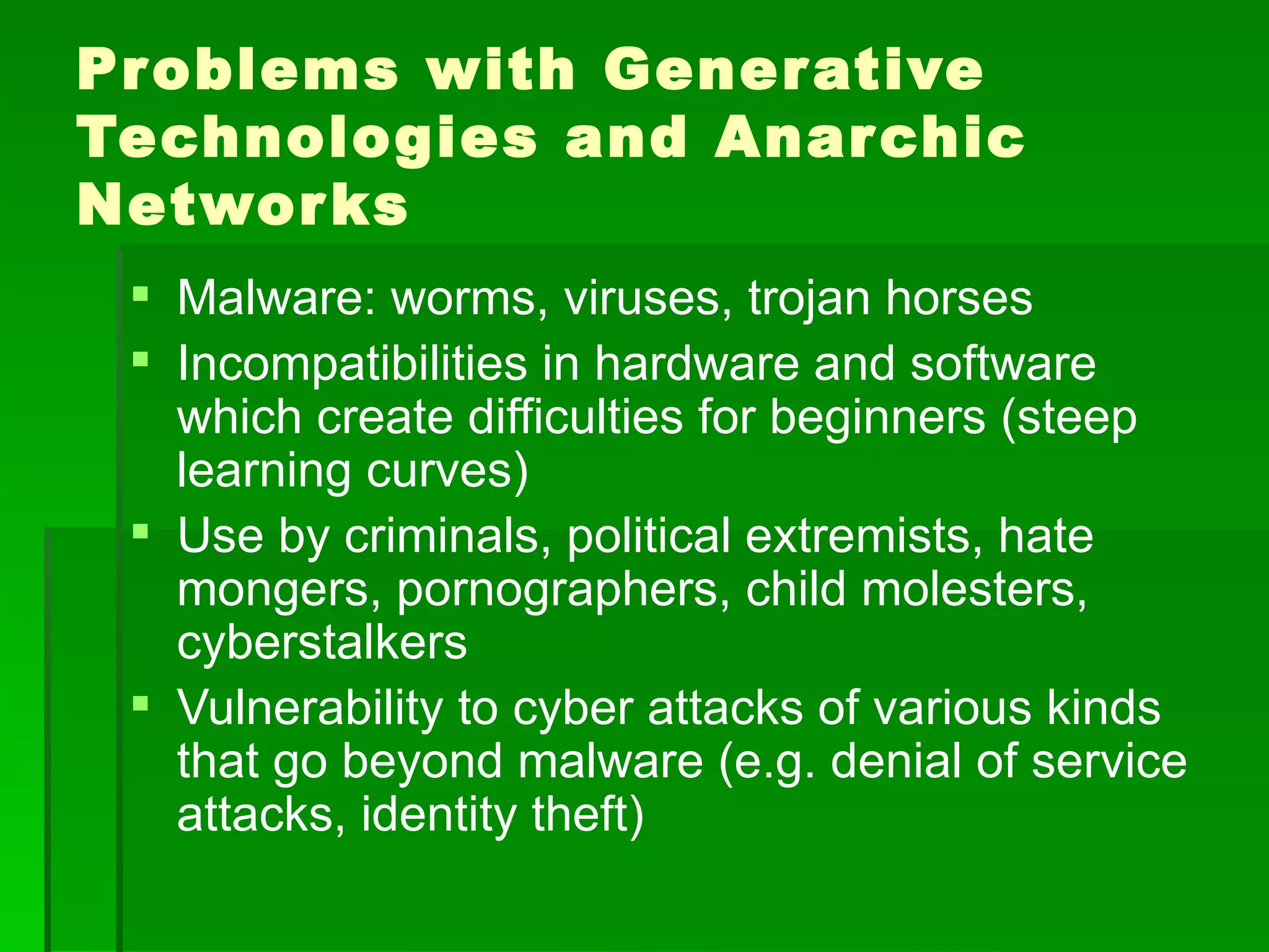 Pr oblems with Gener ative
Technologies and Anar chic
Networ ks
  Malware: worms, viruses, trojan horses
  Incompatibilities in hardware and software
   which create difficulties for beginners (steep
   learning curves)
  Use by criminals, political extremists, hate
   mongers, pornographers, child molesters,
   cyberstalkers
  Vulnerability to cyber attacks of various kinds
   that go beyond malware (e.g. denial of service
   attacks, identity theft)
 